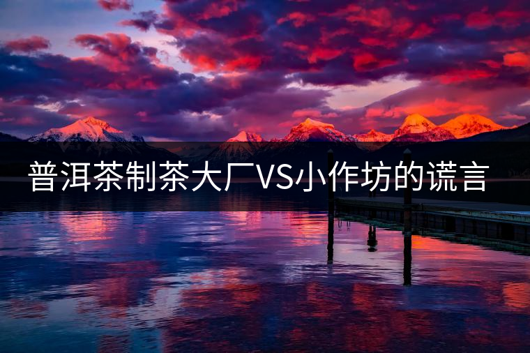 普洱茶制茶大廠VS小作坊的謊言你信幾個(gè)？