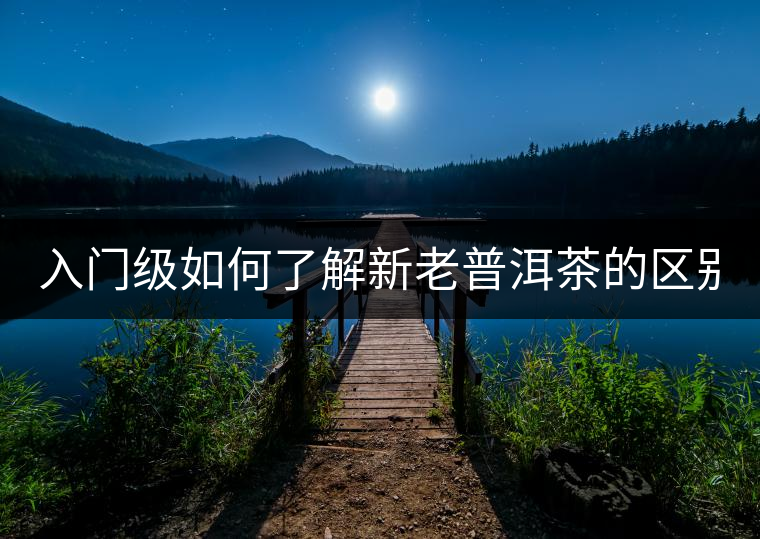 入門級如何了解新老普洱茶的區(qū)別？