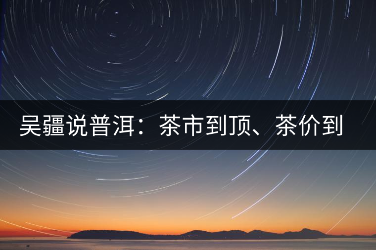 吳疆說普洱：茶市到頂、茶價到頂、概念到頂
