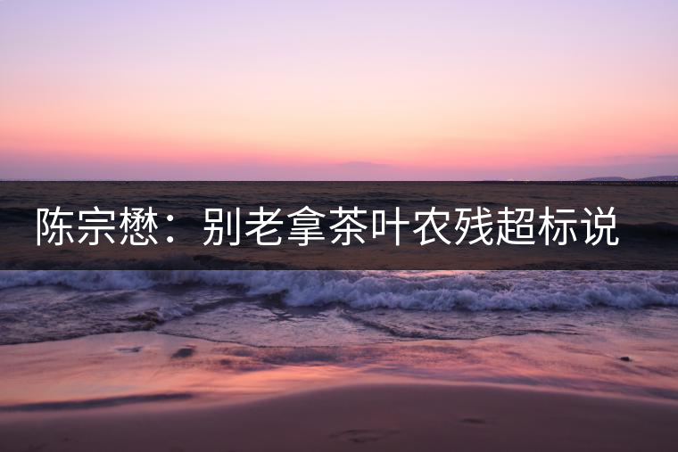 陳宗懋：別老拿茶葉農(nóng)殘超標(biāo)說事兒！別聽不懂裝懂的媒體瞎忽悠