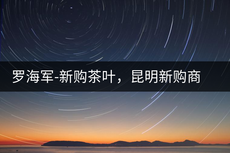 羅海軍-新購茶葉，昆明新購商貿(mào)有限公司總經(jīng)理