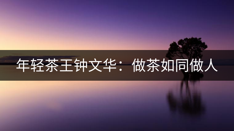 年輕茶王鐘文華：做茶如同做人