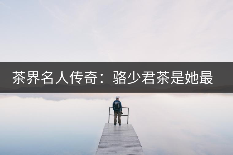 茶界名人傳奇：駱少君茶是她最好的身份證