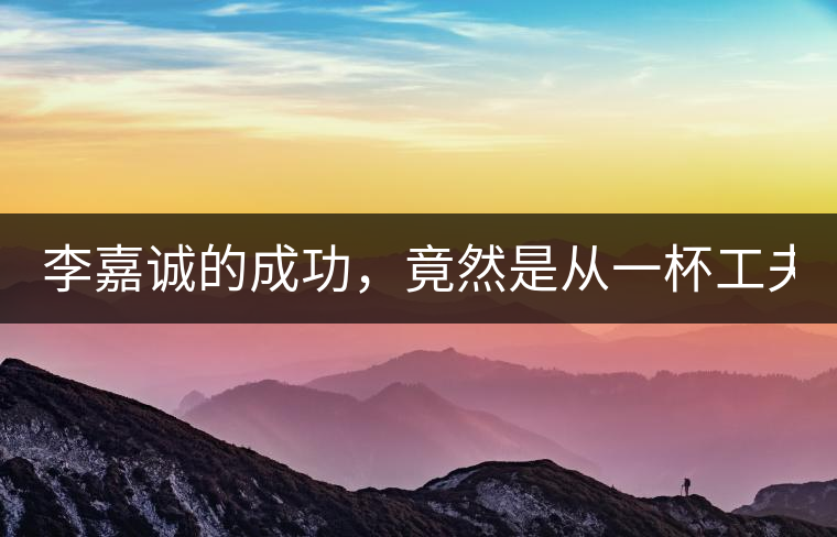 李嘉誠的成功，竟然是從一杯工夫茶開始的！