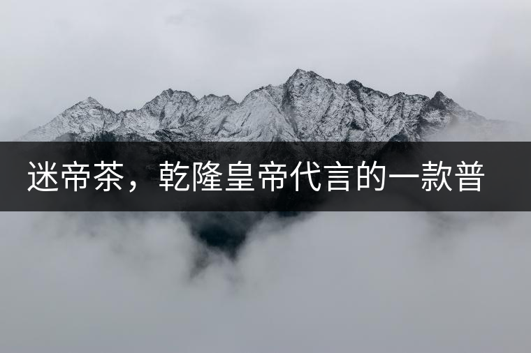 迷帝茶，乾隆皇帝代言的一款普洱茶