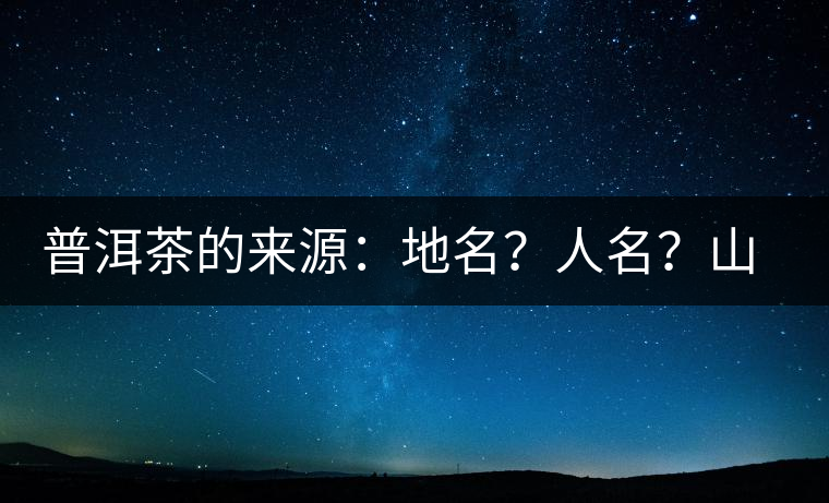 普洱茶的來(lái)源：地名？人名？山名？您更信哪一種？
