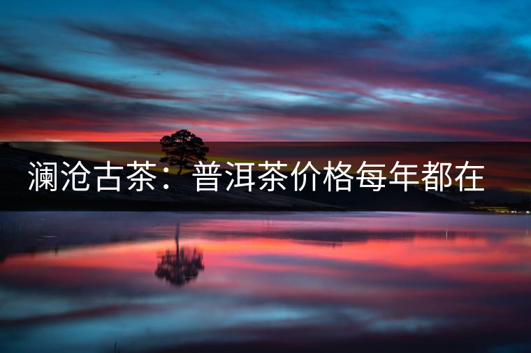 瀾滄古茶：普洱茶價(jià)格每年都在漲，購(gòu)買者多看好其保值性