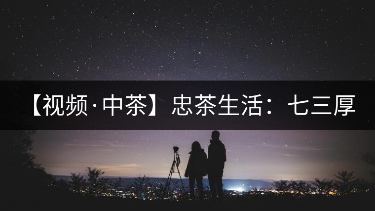 【視頻·中茶】忠茶生活:七三厚磚 生生不息 【視頻·中茶】忠茶生活:七三厚磚 生生不息