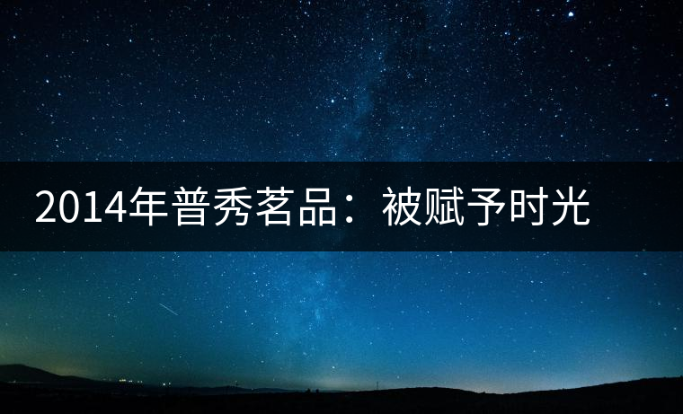 2014年普秀茗品：被賦予時(shí)光的魅力，值得細(xì)品