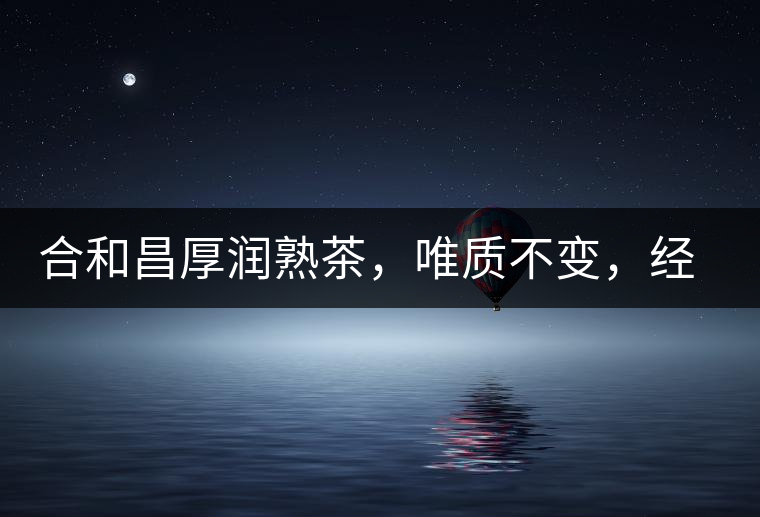 合和昌厚潤熟茶，唯質(zhì)不變，經(jīng)典之上延續(xù)經(jīng)典！