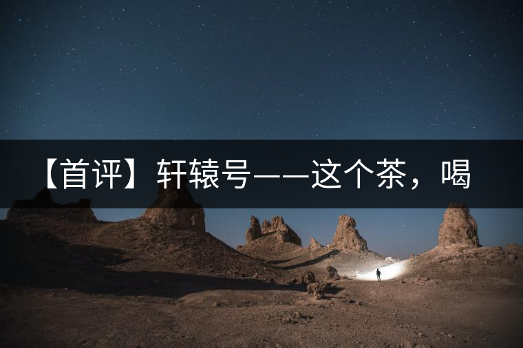 【首評】軒轅號——這個茶，喝的就是優(yōu)秀的綜合感受