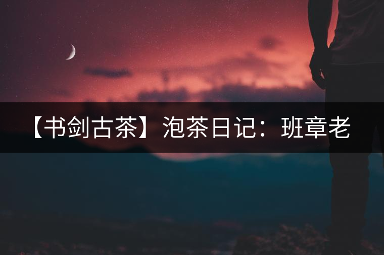 【書劍古茶】泡茶日記：班章老寨，你知多少？