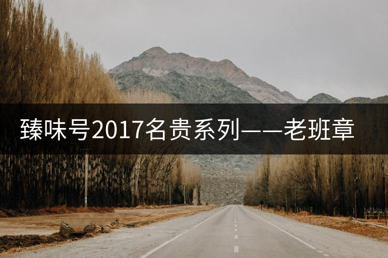 臻味號2017名貴系列——老班章 現已上市 臻味號2017名貴系列——老班章 現已上市