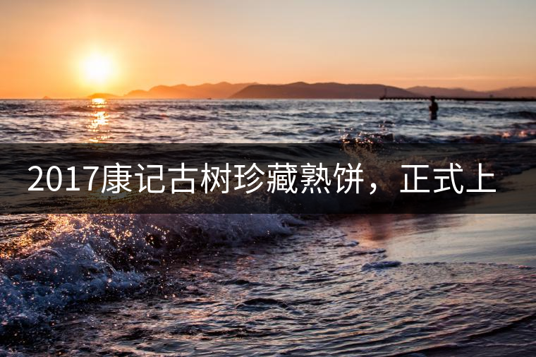 2017康記古樹珍藏熟餅，正式上市！