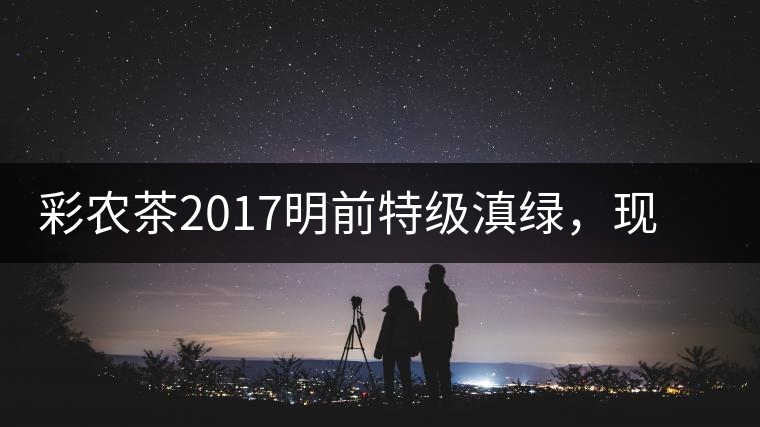 彩農(nóng)茶2017明前特級滇綠，現(xiàn)開始接受預(yù)訂