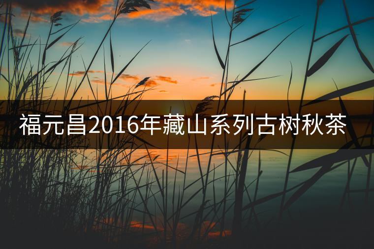 福元昌2016年藏山系列古樹(shù)秋茶全部上市！