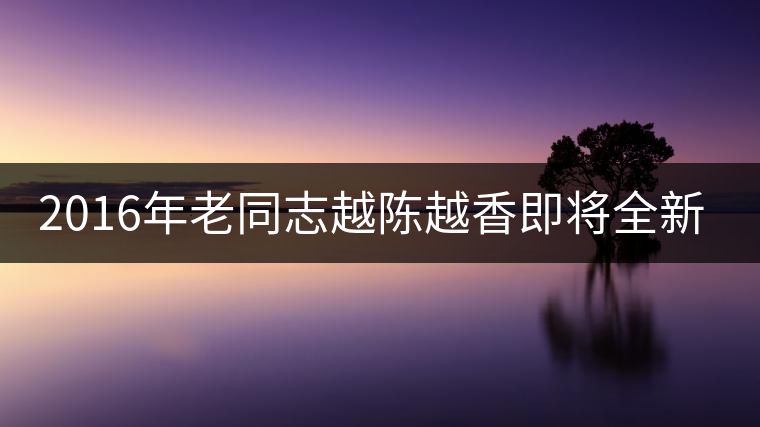 2016年老同志越陳越香即將全新上市！