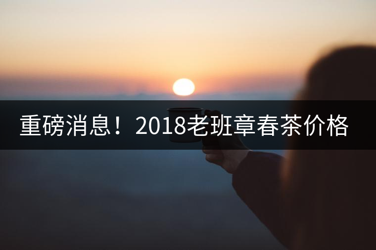 重磅消息！2018老班章春茶價(jià)格已定！漲價(jià)已成定局！