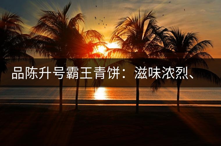 品陳升號霸王青餅：滋味濃烈、霸氣十足