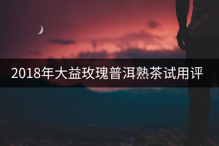 2018年大益玫瑰普洱熟茶試用評測報告