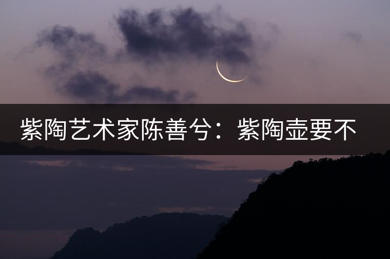 紫陶藝術(shù)家陳善兮：紫陶壺要不斷繼承與創(chuàng)新，而不是一味記載歷史