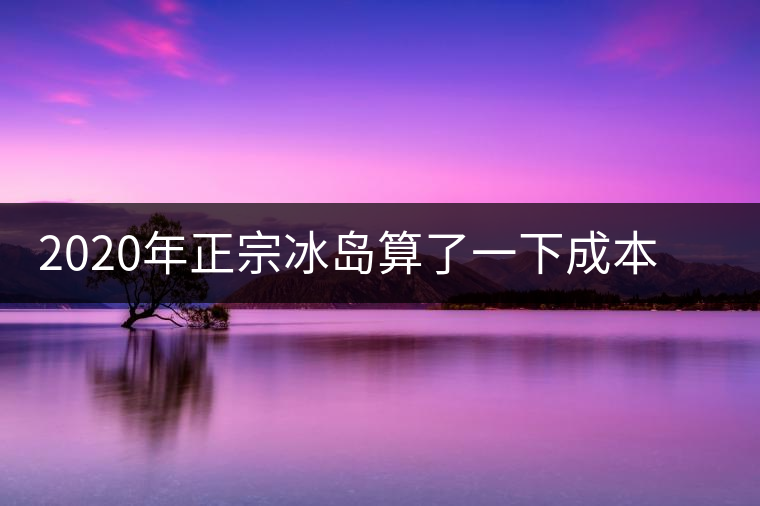2020年正宗冰島算了一下成本，一般人真消費不起