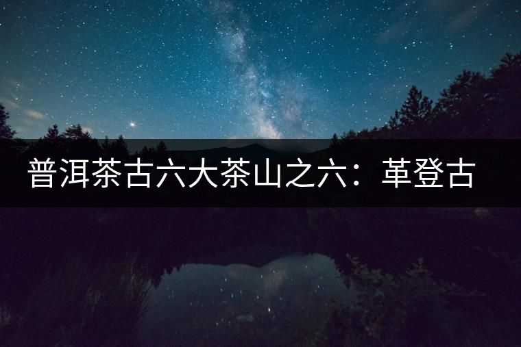 普洱茶古六大茶山之六:革登古茶山 普洱茶古六大茶山之六:革登古茶山