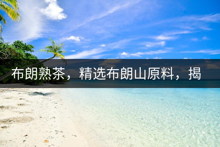 布朗熟茶，精選布朗山原料，揭秘布朗寨好茶之道