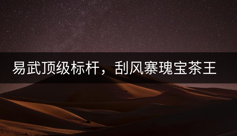 易武頂級標桿，刮風寨瑰寶茶王樹古樹茶