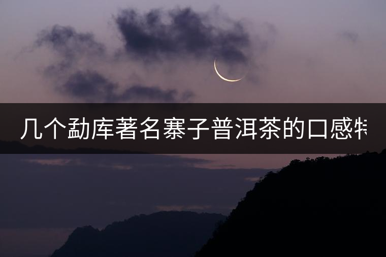 幾個(gè)勐庫(kù)著名寨子普洱茶的口感特點(diǎn)！