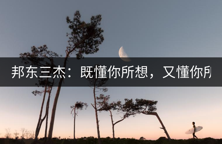 邦東三杰：既懂你所想，又懂你所需！