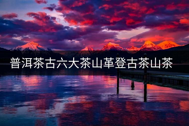 普洱茶古六大茶山革登古茶山茶樹(shù)王特點(diǎn)介紹