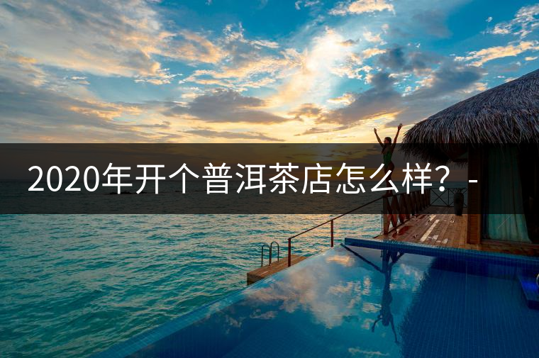 2020年開個普洱茶店怎么樣？-易武中聘號