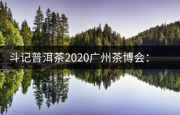 斗記普洱茶2020廣州茶博會：全新形象重磅亮相，加盟成大亮點