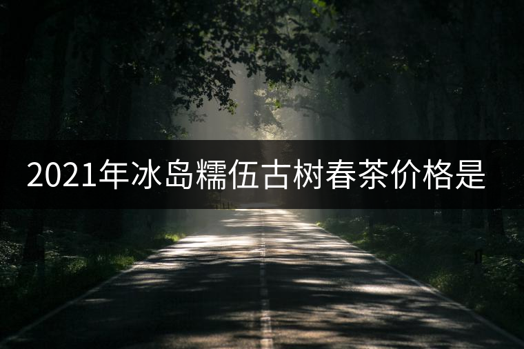 2021年冰島糯伍古樹春茶價格是多少？