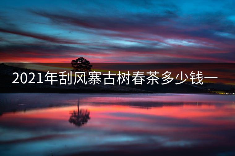 2021年刮風(fēng)寨古樹(shù)春茶多少錢(qián)一公斤？