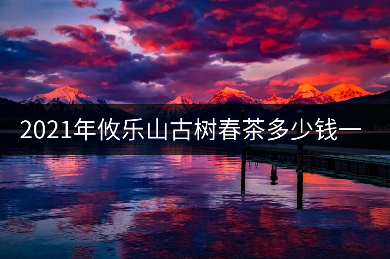 2021年攸樂山古樹春茶多少錢一公斤？