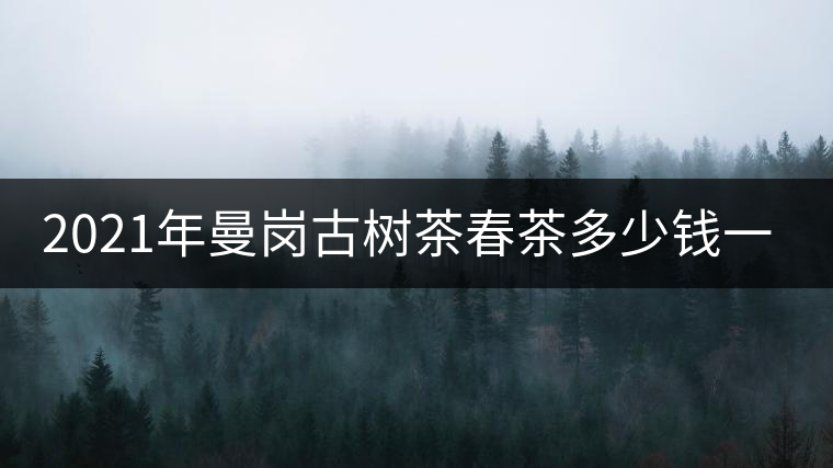 2021年曼崗古樹茶春茶多少錢一公斤？