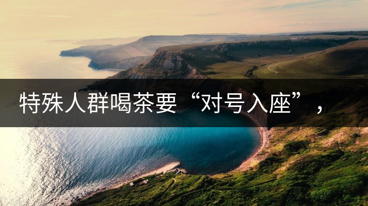 特殊人群喝茶要“對(duì)號(hào)入座”，不同體質(zhì)的人喝不同屬性的茶