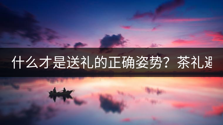 什么才是送禮的正確姿勢(shì)？茶禮避坑指南！