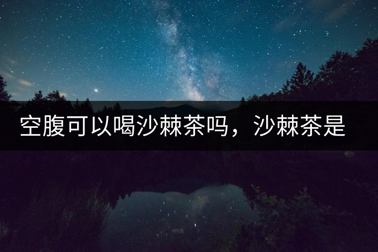 空腹可以喝沙棘茶嗎，沙棘茶是溫性還是涼性？