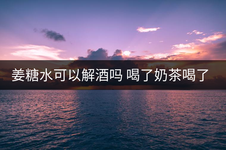 姜糖水可以解酒嗎 喝了奶茶喝了好嗎？