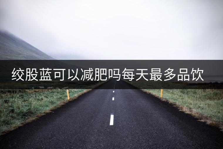 絞股藍(lán)可以減肥嗎每天最多品飲多少合適？