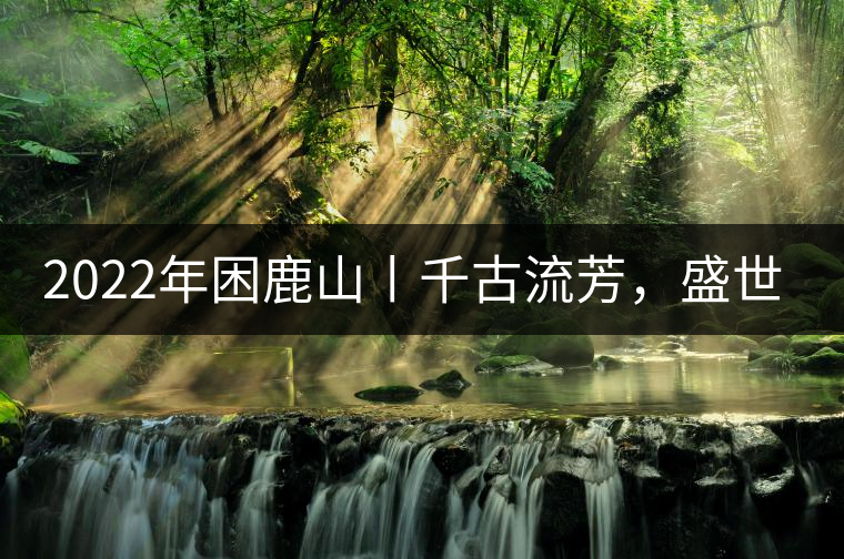 2022年困鹿山丨千古流芳，盛世奢享
