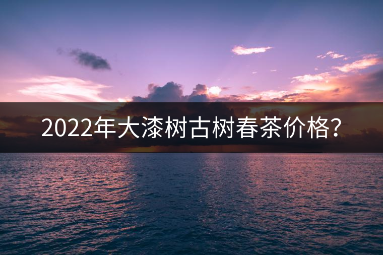 2022年大漆樹古樹春茶價(jià)格？