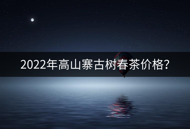 2022年高山寨古樹春茶價格？