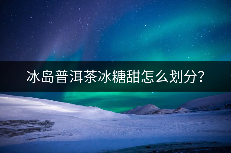 冰島普洱茶冰糖甜怎么劃分？