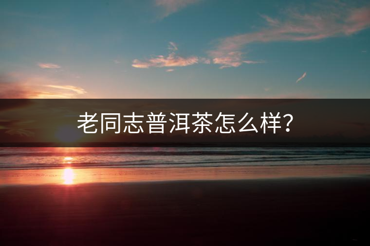 老同志普洱茶怎么樣？