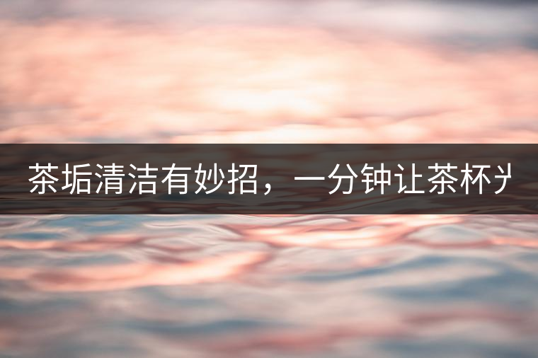 茶垢清潔有妙招，一分鐘讓茶杯光亮如新！