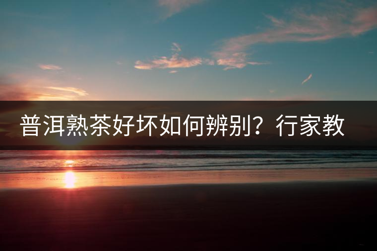 普洱熟茶好壞如何辨別？行家教你3步走！聞茶香、品茶湯、鑒葉底